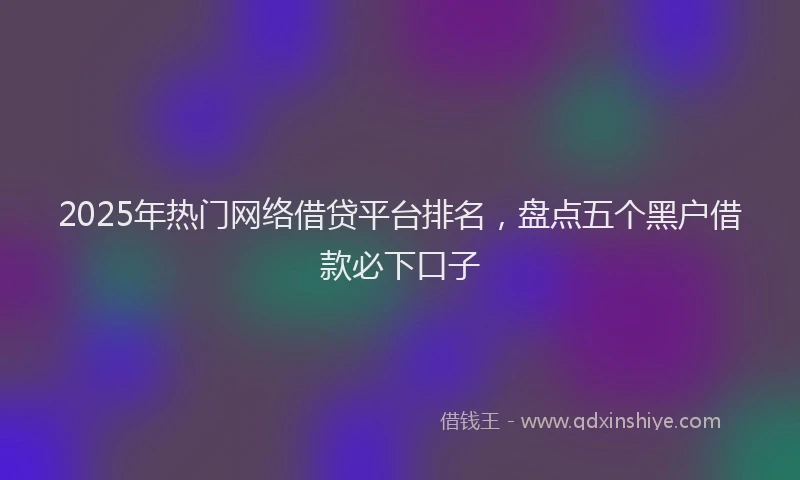 2025年热门网络借贷平台排名，盘点五个黑户借款必下口子