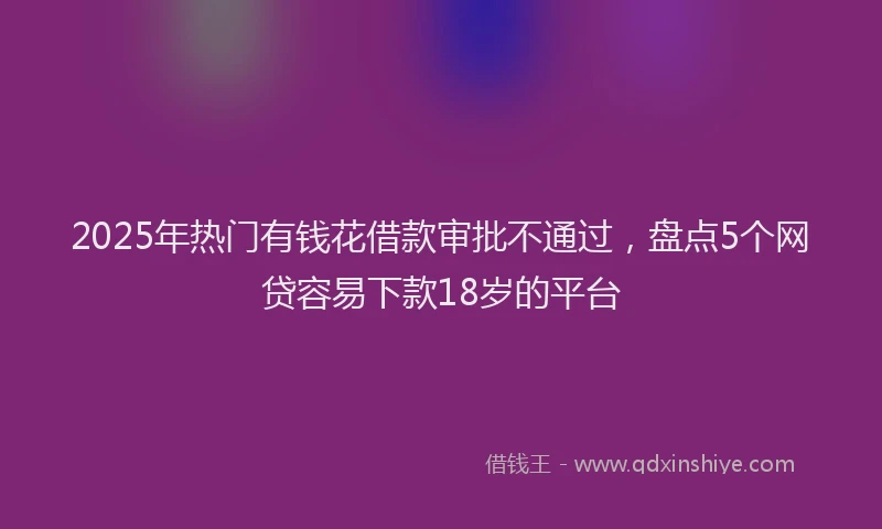 2025年热门有钱花借款审批不通过，盘点5个网贷容易下款18岁的平台