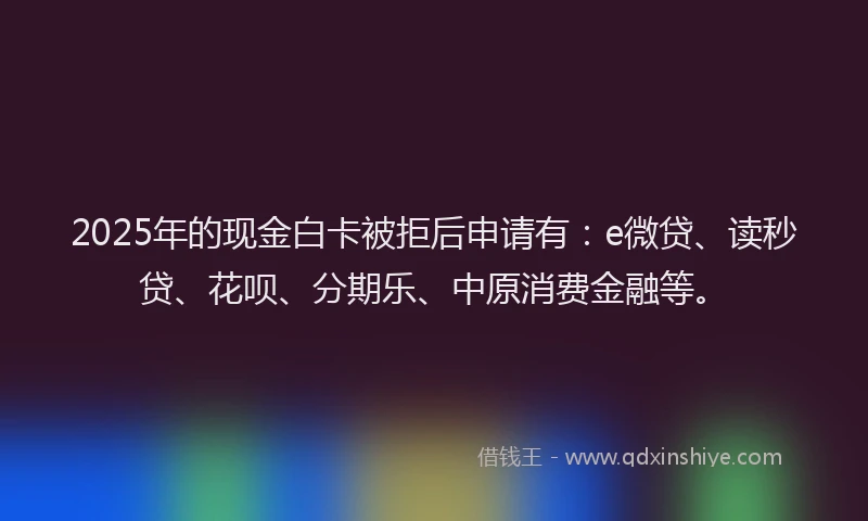 2025年的现金白卡被拒后申请有：e微贷、读秒贷、花呗、分期乐、中原消费金融等。