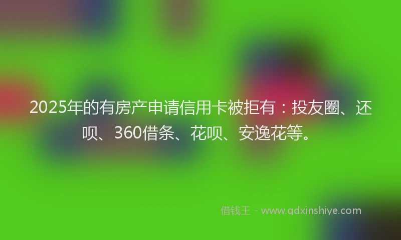 2025年的有房产申请信用卡被拒有：投友圈、还呗、360借条、花呗、安逸花等。