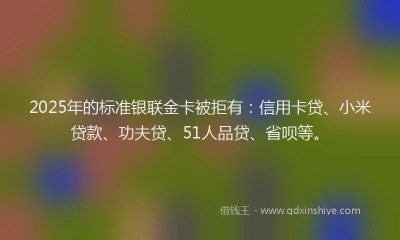 2025年的标准银联金卡被拒有：信用卡贷、小米贷款、功夫贷、51人品贷、省呗等。