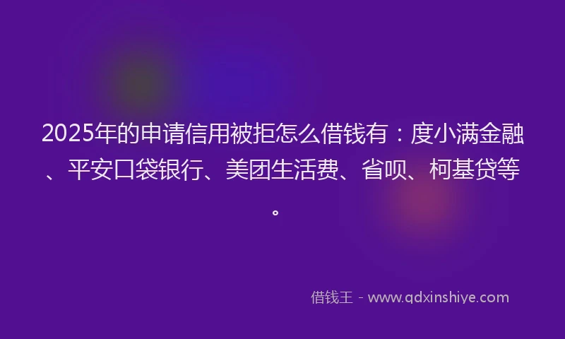 2025年的申请信用被拒怎么借钱有：度小满金融、平安口袋银行、美团生活费、省呗、柯基贷等。