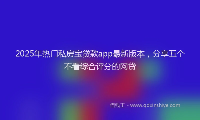 2025年热门私房宝贷款app最新版本，分享五个不看综合评分的网贷