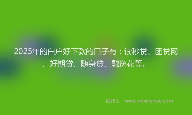 2025年的白户好下款的口子有：读秒贷、团贷网、好期贷、随身贷、融逸花等。