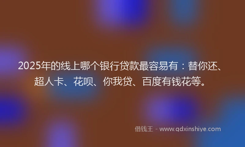 2025年的线上哪个银行贷款最容易有：替你还、超人卡、花呗、你我贷、百度有钱花等。