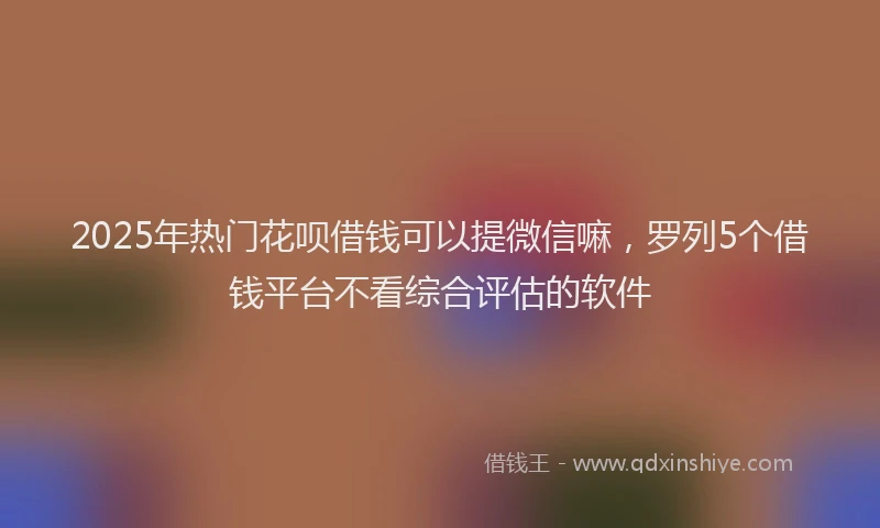 2025年热门花呗借钱可以提微信嘛，罗列5个借钱平台不看综合评估的软件