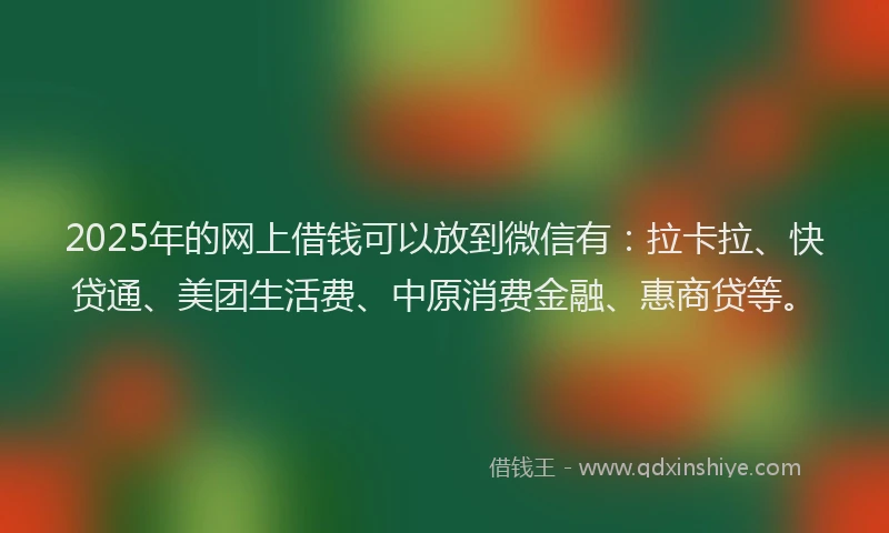 2025年的网上借钱可以放到微信有：拉卡拉、快贷通、美团生活费、中原消费金融、惠商贷等。