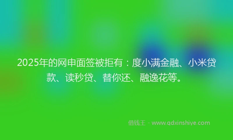 2025年的网申面签被拒有：度小满金融、小米贷款、读秒贷、替你还、融逸花等。