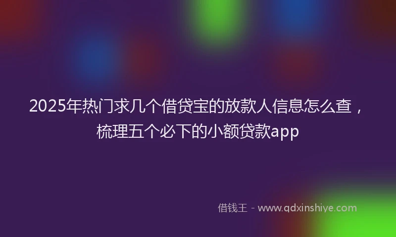 2025年热门求几个借贷宝的放款人信息怎么查，梳理五个必下的小额贷款app
