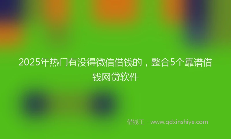 2025年热门有没得微信借钱的，整合5个靠谱借钱网贷软件