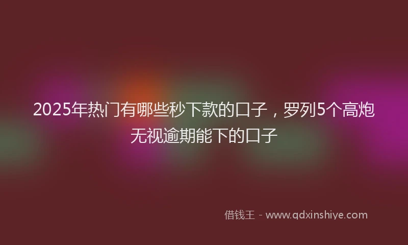 2025年热门有哪些秒下款的口子，罗列5个高炮无视逾期能下的口子
