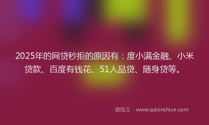 2025年的网贷秒拒的原因有：度小满金融、小米贷款、百度有钱花、51人品贷、随身贷等。
