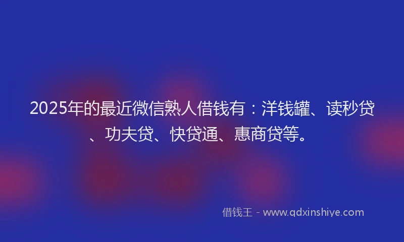 2025年的最近微信熟人借钱有：洋钱罐、读秒贷、功夫贷、快贷通、惠商贷等。