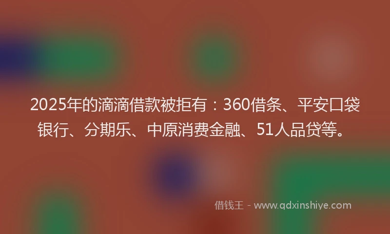 2025年的滴滴借款被拒有：360借条、平安口袋银行、分期乐、中原消费金融、51人品贷等。