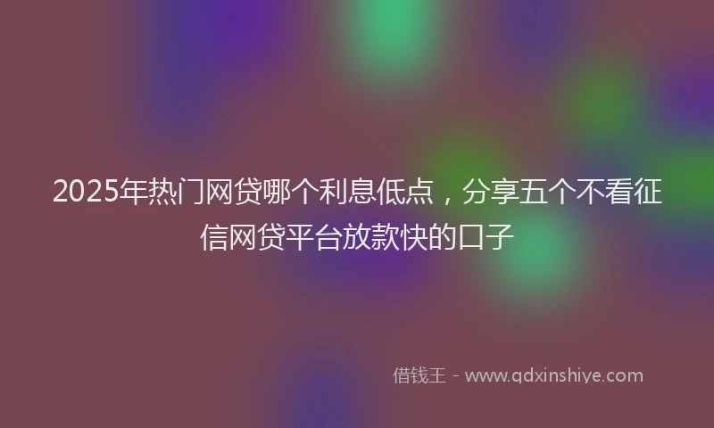 2025年热门网贷哪个利息低点，分享五个不看征信网贷平台放款快的口子
