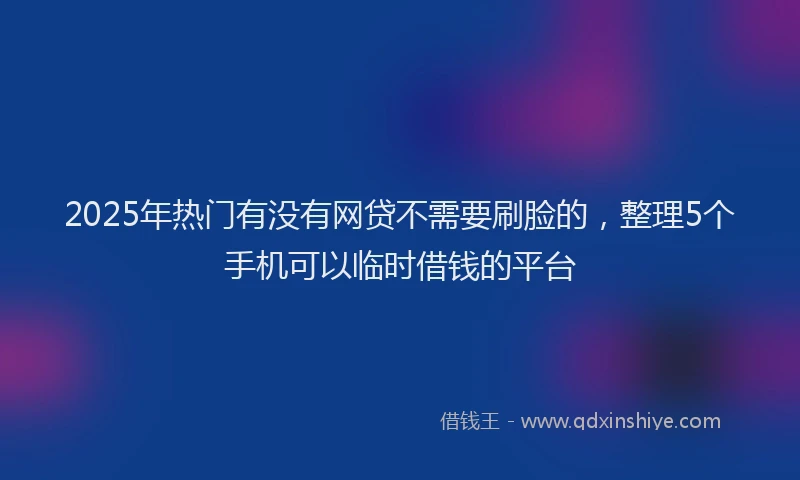 2025年热门有没有网贷不需要刷脸的，整理5个手机可以临时借钱的平台