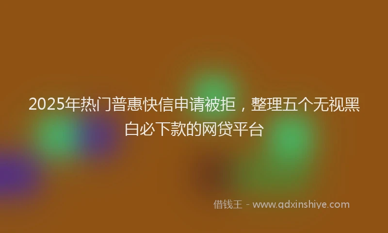 2025年热门普惠快信申请被拒，整理五个无视黑白必下款的网贷平台