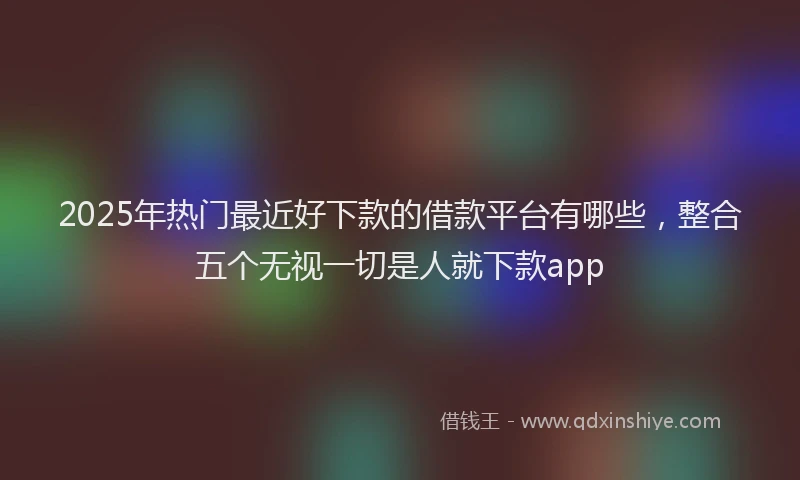 2025年热门最近好下款的借款平台有哪些，整合五个无视一切是人就下款app