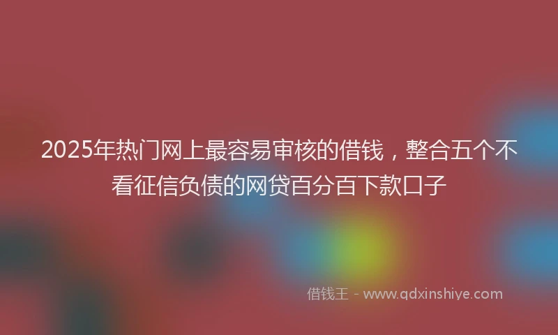 2025年热门网上最容易审核的借钱，整合五个不看征信负债的网贷百分百下款口子