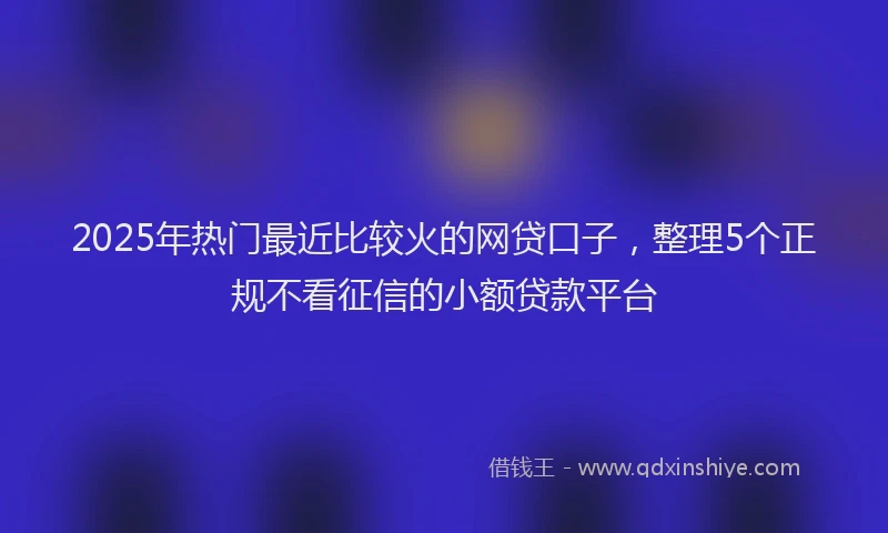 2025年热门最近比较火的网贷口子，整理5个正规不看征信的小额贷款平台