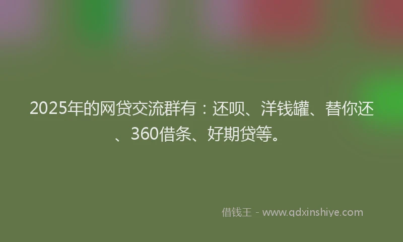 2025年的网贷交流群有：还呗、洋钱罐、替你还、360借条、好期贷等。