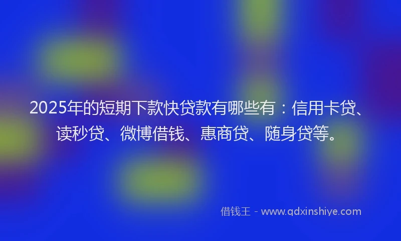 2025年的短期下款快贷款有哪些有：信用卡贷、读秒贷、微博借钱、惠商贷、随身贷等。