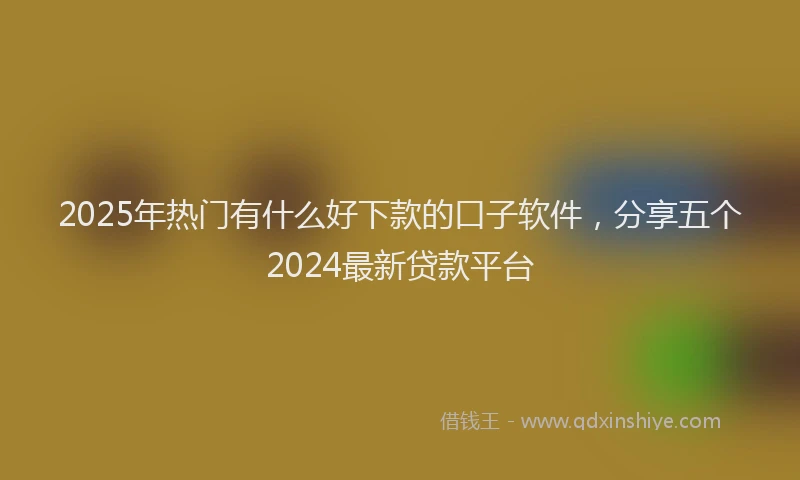 2025年热门有什么好下款的口子软件，分享五个2024最新贷款平台