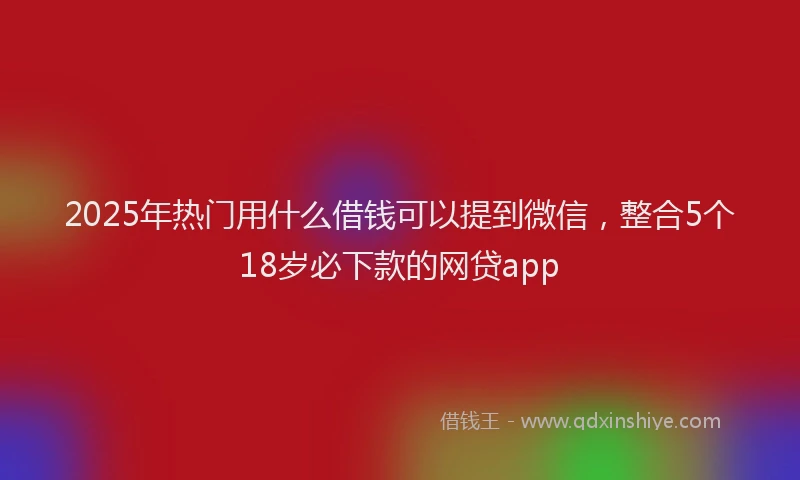 2025年热门用什么借钱可以提到微信，整合5个18岁必下款的网贷app