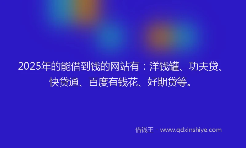 2025年的能借到钱的网站有：洋钱罐、功夫贷、快贷通、百度有钱花、好期贷等。
