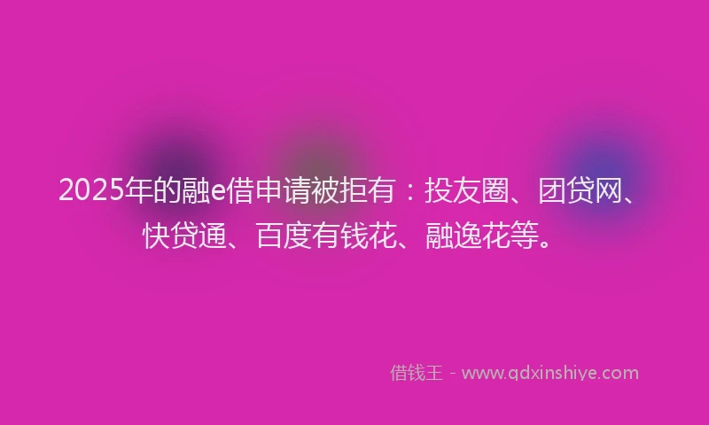 2025年的融e借申请被拒有：投友圈、团贷网、快贷通、百度有钱花、融逸花等。