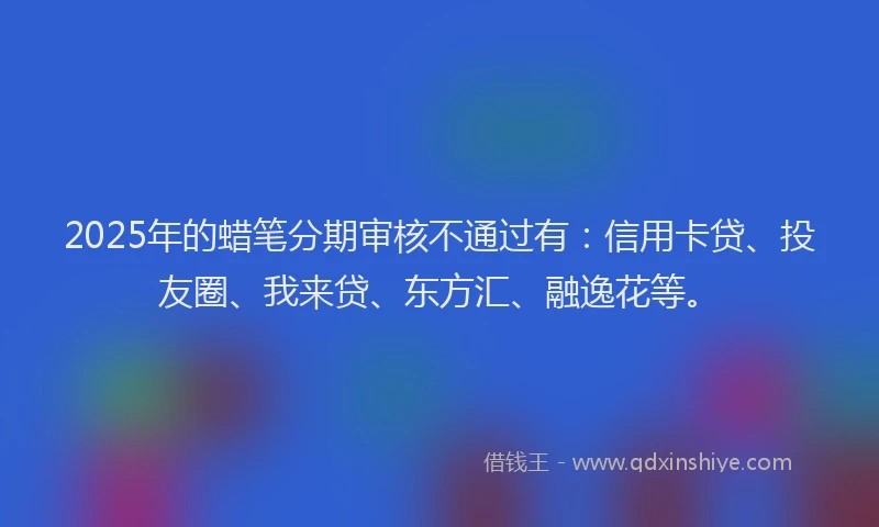 2025年的蜡笔分期审核不通过有：信用卡贷、投友圈、我来贷、东方汇、融逸花等。