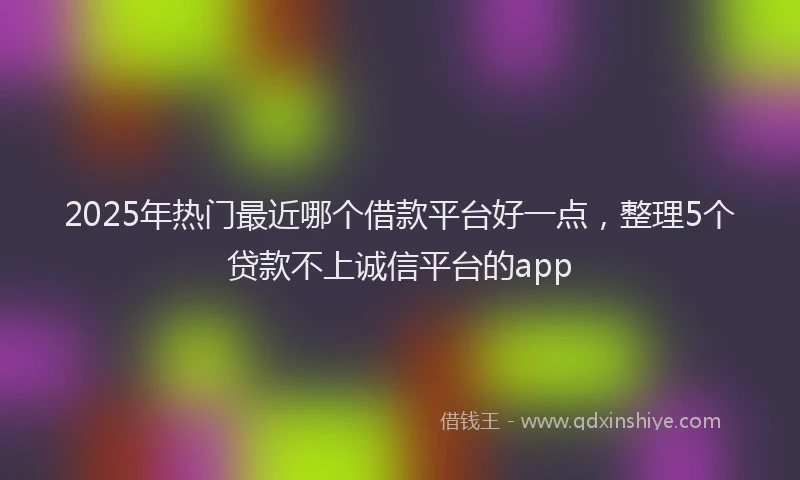 2025年热门最近哪个借款平台好一点，整理5个贷款不上诚信平台的app