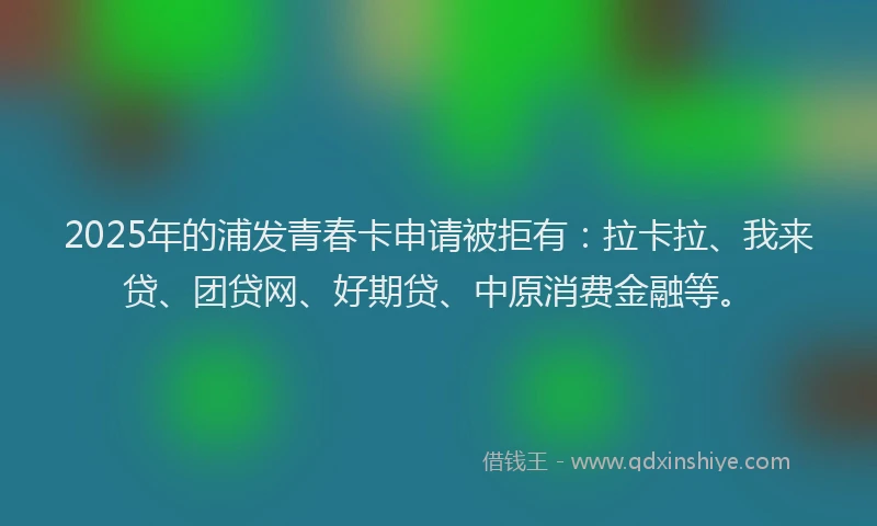 2025年的浦发青春卡申请被拒有：拉卡拉、我来贷、团贷网、好期贷、中原消费金融等。