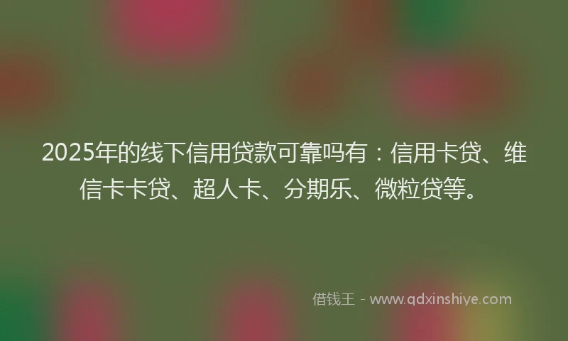 2025年的线下信用贷款可靠吗有：信用卡贷、维信卡卡贷、超人卡、分期乐、微粒贷等。