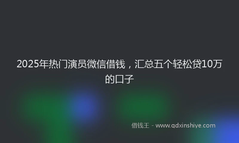 2025年热门演员微信借钱，汇总五个轻松贷10万的口子