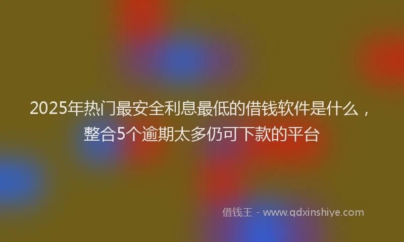 2025年热门最安全利息最低的借钱软件是什么，整合5个逾期太多仍可下款的平台