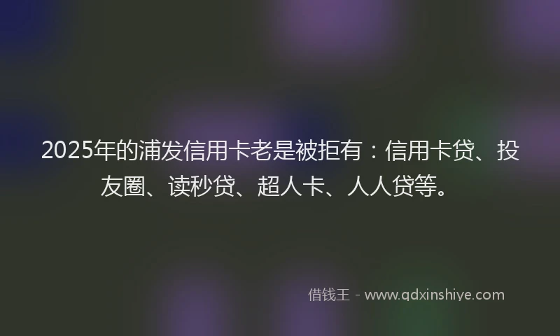 2025年的浦发信用卡老是被拒有：信用卡贷、投友圈、读秒贷、超人卡、人人贷等。