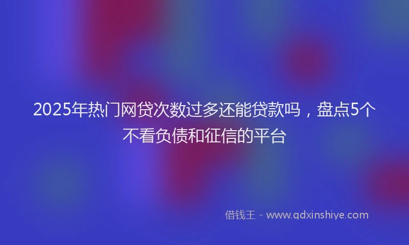 2025年热门网贷次数过多还能贷款吗，盘点5个不看负债和征信的平台