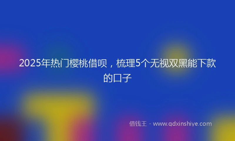 2025年热门樱桃借呗，梳理5个无视双黑能下款的口子