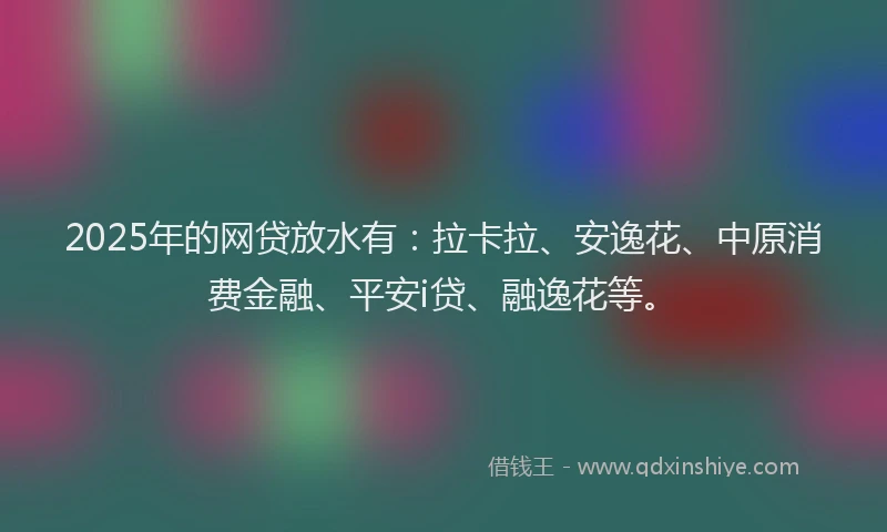 2025年的网贷放水有：拉卡拉、安逸花、中原消费金融、平安i贷、融逸花等。