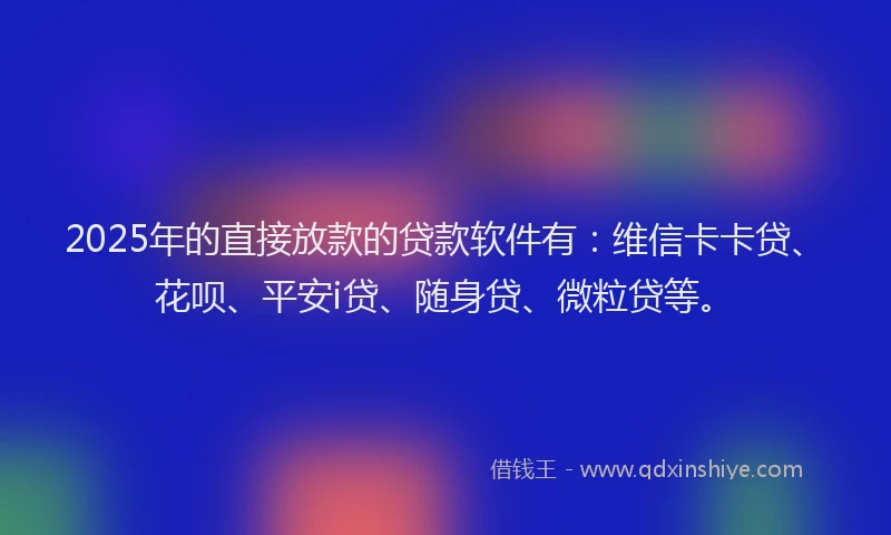 2025年的直接放款的贷款软件有：维信卡卡贷、花呗、平安i贷、随身贷、微粒贷等。