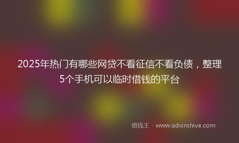 2025年热门有哪些网贷不看征信不看负债，整理5个手机可以临时借钱的平台