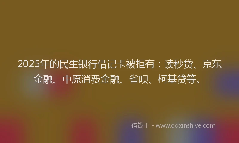 2025年的民生银行借记卡被拒有：读秒贷、京东金融、中原消费金融、省呗、柯基贷等。
