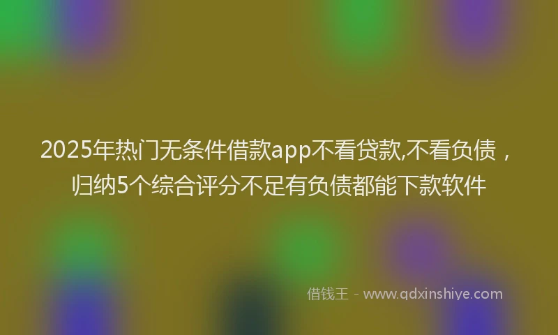 2025年热门无条件借款app不看贷款,不看负债，归纳5个综合评分不足有负债都能下款软件