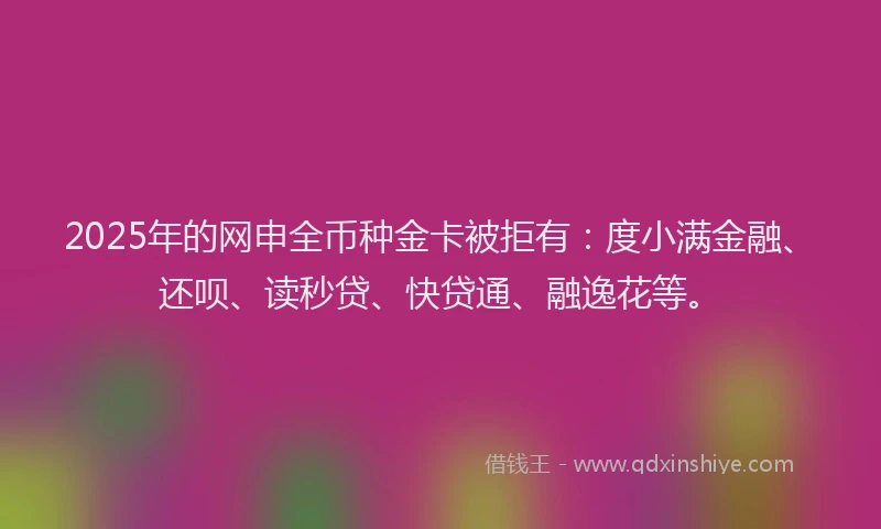 2025年的网申全币种金卡被拒有：度小满金融、还呗、读秒贷、快贷通、融逸花等。
