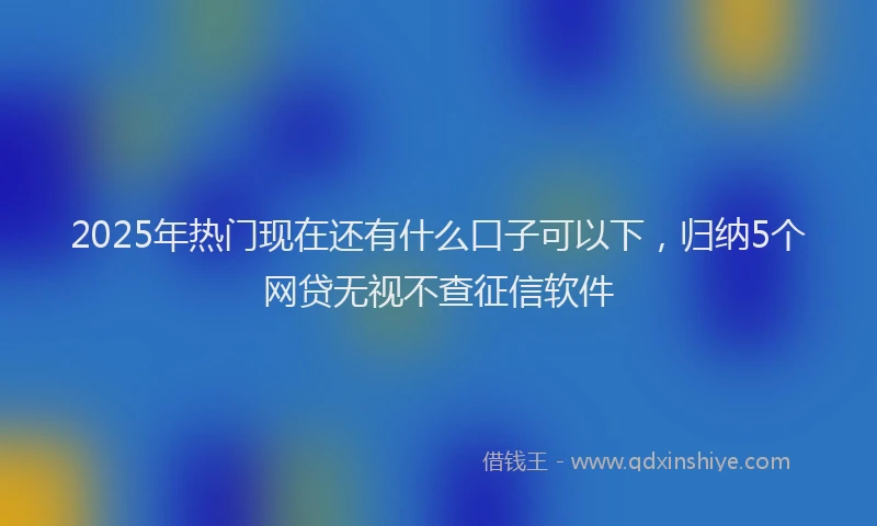 2025年热门现在还有什么口子可以下，归纳5个网贷无视不查征信软件