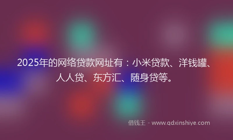 2025年的网络贷款网址有：小米贷款、洋钱罐、人人贷、东方汇、随身贷等。