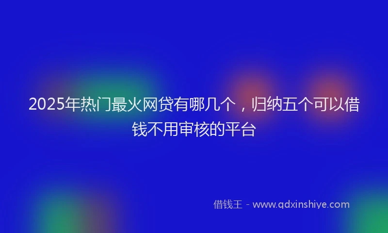 2025年热门最火网贷有哪几个，归纳五个可以借钱不用审核的平台