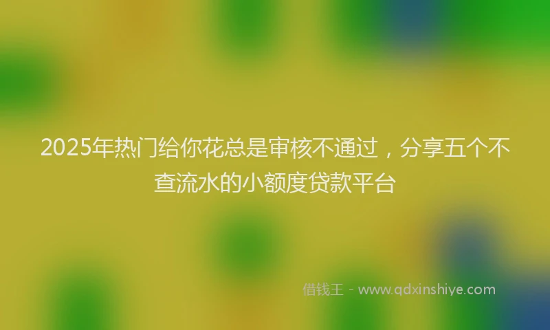 2025年热门给你花总是审核不通过，分享五个不查流水的小额度贷款平台