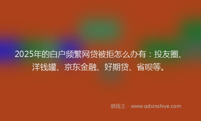 2025年的白户频繁网贷被拒怎么办有：投友圈、洋钱罐、京东金融、好期贷、省呗等。
